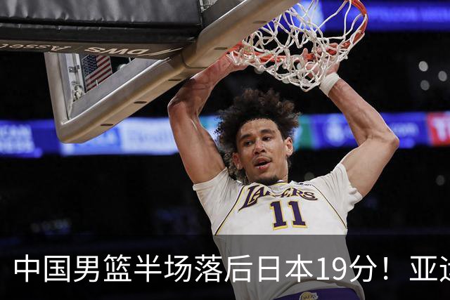 中国男篮半场落后日本19分！亚运会半决赛：中国队打的被动、艰难