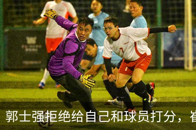 郭士强拒绝给自己和球员打分，崔永熙直面输球问题，胡金秋发声戳心